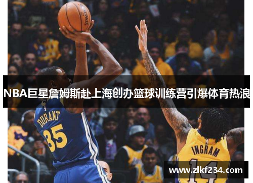 NBA巨星詹姆斯赴上海创办篮球训练营引爆体育热浪